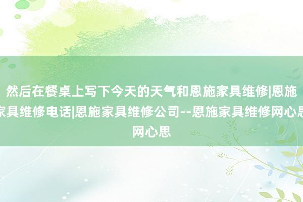 然后在餐桌上写下今天的天气和恩施家具维修|恩施家具维修电话|恩施家具维修公司--恩施家具维修网心思